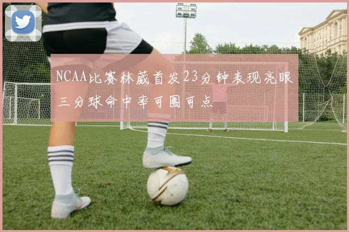NCAA比赛林葳首发23分钟表现亮眼三分球命中率可圈可点