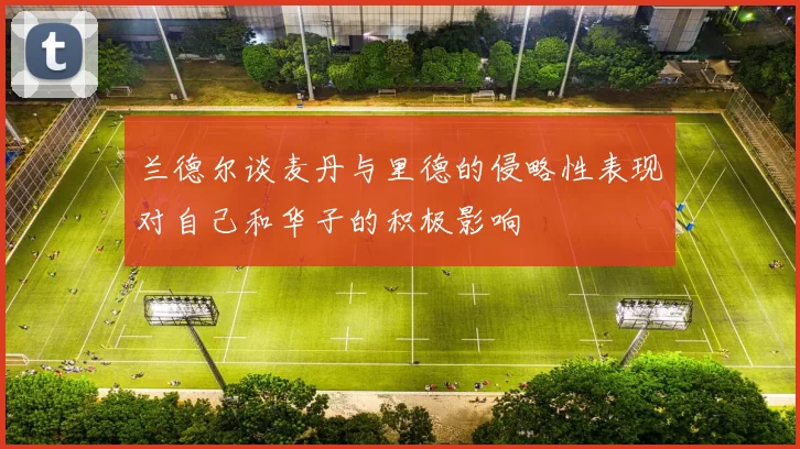 兰德尔谈麦丹与里德的侵略性表现对自己和华子的积极影响