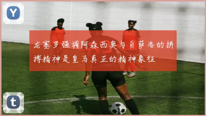 龙塞罗强调阿森西奥与贡萨洛的拼搏精神是皇马真正的精神象征