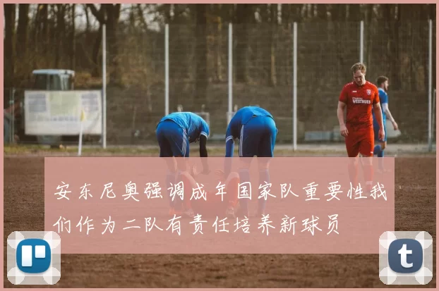 安东尼奥强调成年国家队重要性我们作为二队有责任培养新球员