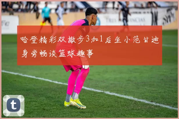 哈登精彩双撤步3加1后坐小范甘迪身旁畅谈篮球趣事